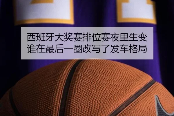 西班牙大奖赛排位赛夜里生变 谁在最后一圈改写了发车格局